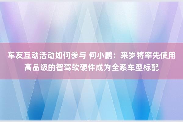 车友互动活动如何参与 何小鹏：来岁将率先使用高品级的智驾软硬件成为全系车型标配