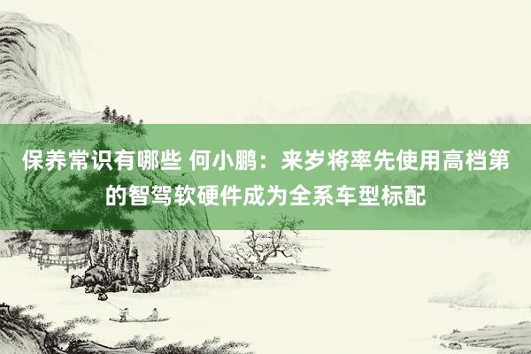 保养常识有哪些 何小鹏：来岁将率先使用高档第的智驾软硬件成为全系车型标配