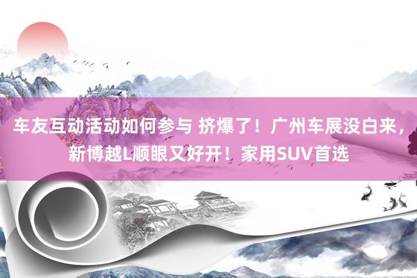 车友互动活动如何参与 挤爆了！广州车展没白来，新博越L顺眼又好开！家用SUV首选