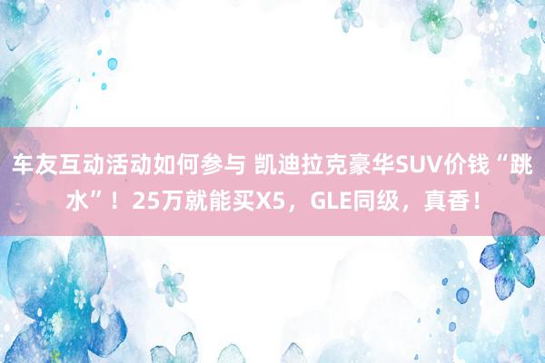 车友互动活动如何参与 凯迪拉克豪华SUV价钱“跳水”！25万就能买X5，GLE同级，真香！