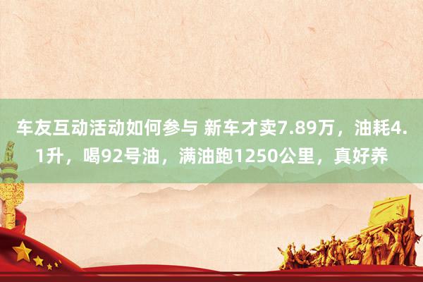 车友互动活动如何参与 新车才卖7.89万，油耗4.1升，喝92号油，满油跑1250公里，真好养