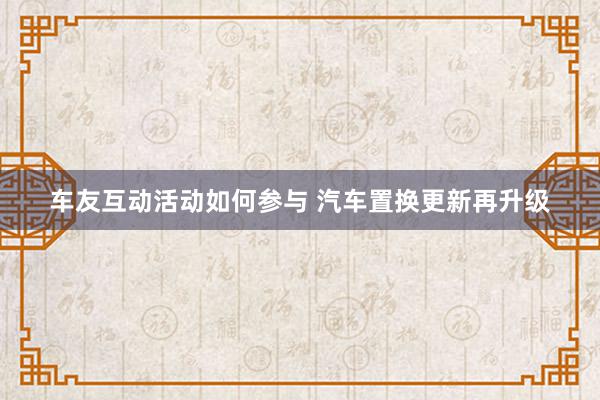 车友互动活动如何参与 汽车置换更新再升级