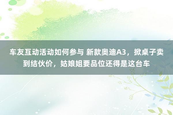 车友互动活动如何参与 新款奥迪A3，掀桌子卖到结伙价，姑娘姐要品位还得是这台车