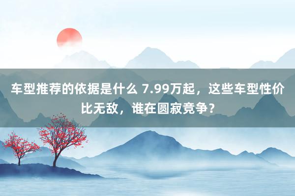 车型推荐的依据是什么 7.99万起，这些车型性价比无敌，谁在圆寂竞争？