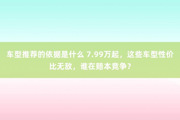 车型推荐的依据是什么 7.99万起，这些车型性价比无敌，谁在赔本竞争？