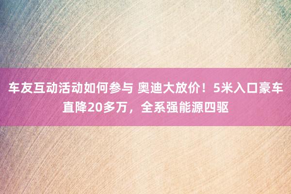 车友互动活动如何参与 奥迪大放价！5米入口豪车直降20多万，全系强能源四驱