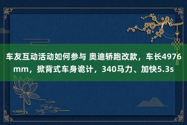 车友互动活动如何参与 奥迪轿跑改款，车长4976mm，掀背式车身诡计，340马力、加快5.3s