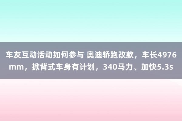 车友互动活动如何参与 奥迪轿跑改款，车长4976mm，掀背式车身有计划，340马力、加快5.3s