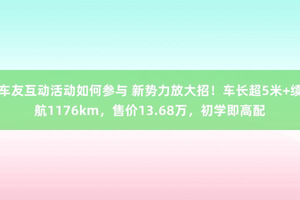 车友互动活动如何参与 新势力放大招！车长超5米+续航1176km，售价13.68万，初学即高配