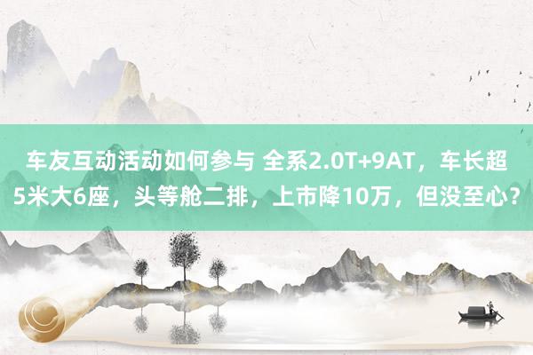 车友互动活动如何参与 全系2.0T+9AT，车长超5米大6座，头等舱二排，上市降10万，但没至心？