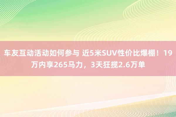 车友互动活动如何参与 近5米SUV性价比爆棚！19万内享265马力，3天狂揽2.6万单