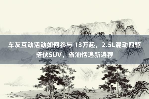 车友互动活动如何参与 13万起，2.5L混动四驱搭伙SUV，省油恬逸新遴荐