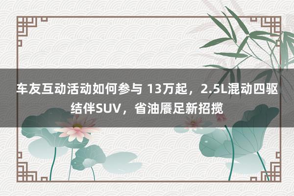 车友互动活动如何参与 13万起，2.5L混动四驱结伴SUV，省油餍足新招揽