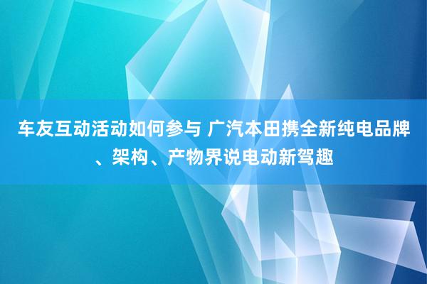 车友互动活动如何参与 广汽本田携全新纯电品牌、架构、产物界说电动新驾趣