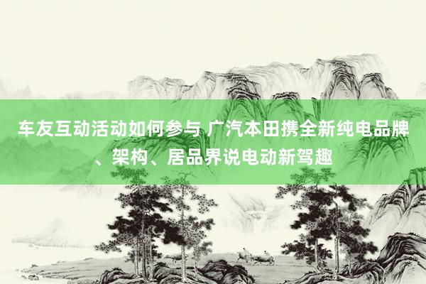 车友互动活动如何参与 广汽本田携全新纯电品牌、架构、居品界说电动新驾趣