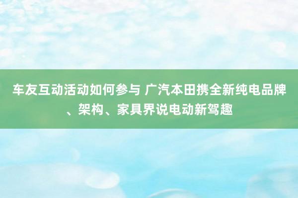 车友互动活动如何参与 广汽本田携全新纯电品牌、架构、家具界说电动新驾趣