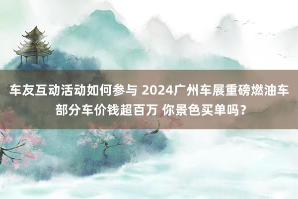 车友互动活动如何参与 2024广州车展重磅燃油车 部分车价钱超百万 你景色买单吗？