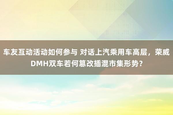 车友互动活动如何参与 对话上汽乘用车高层，荣威DMH双车若何篡改插混市集形势？