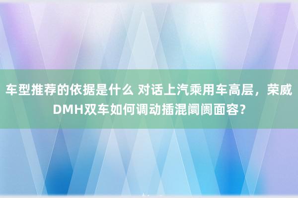 车型推荐的依据是什么 对话上汽乘用车高层，荣威DMH双车如何调动插混阛阓面容？