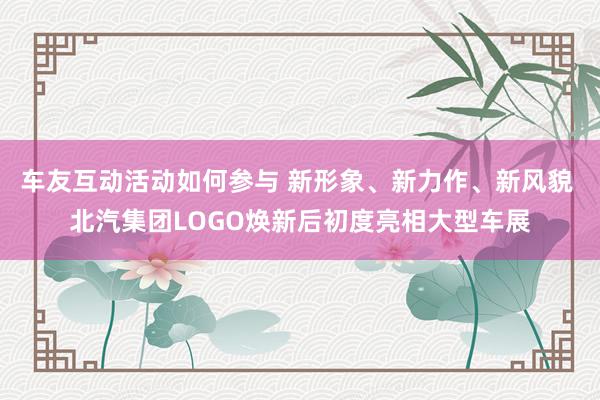 车友互动活动如何参与 新形象、新力作、新风貌 北汽集团LOGO焕新后初度亮相大型车展