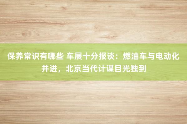 保养常识有哪些 车展十分报谈：燃油车与电动化并进，北京当代计谋目光独到