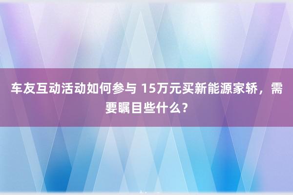 车友互动活动如何参与 15万元买新能源家轿，需要瞩目些什么？