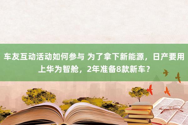 车友互动活动如何参与 为了拿下新能源，日产要用上华为智舱，2年准备8款新车？