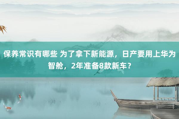 保养常识有哪些 为了拿下新能源，日产要用上华为智舱，2年准备8款新车？