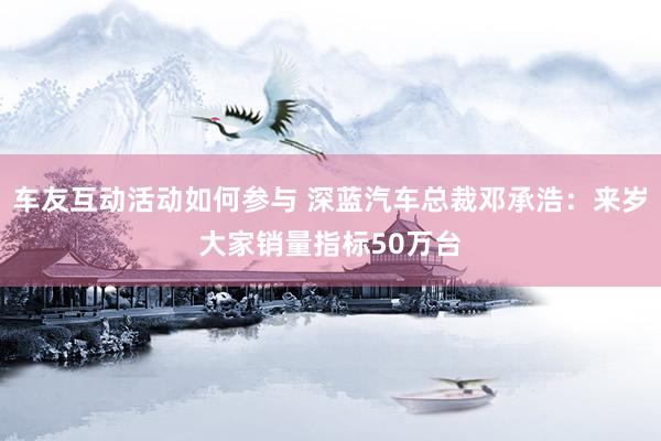 车友互动活动如何参与 深蓝汽车总裁邓承浩：来岁大家销量指标50万台