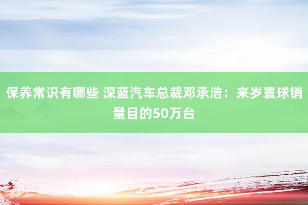 保养常识有哪些 深蓝汽车总裁邓承浩：来岁寰球销量目的50万台