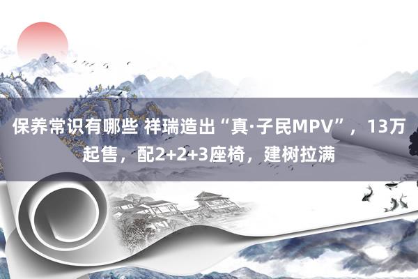 保养常识有哪些 祥瑞造出“真·子民MPV”，13万起售，配2+2+3座椅，建树拉满