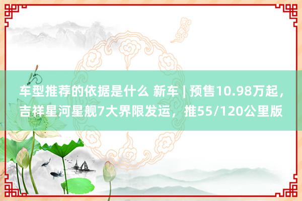 车型推荐的依据是什么 新车 | 预售10.98万起，吉祥星河星舰7大界限发运，推55/120公里版