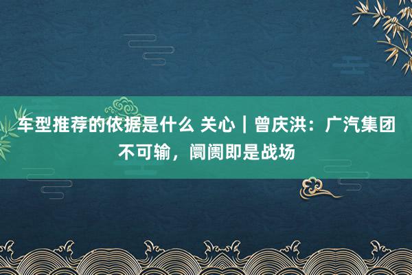 车型推荐的依据是什么 关心｜曾庆洪：广汽集团不可输，阛阓即是战场