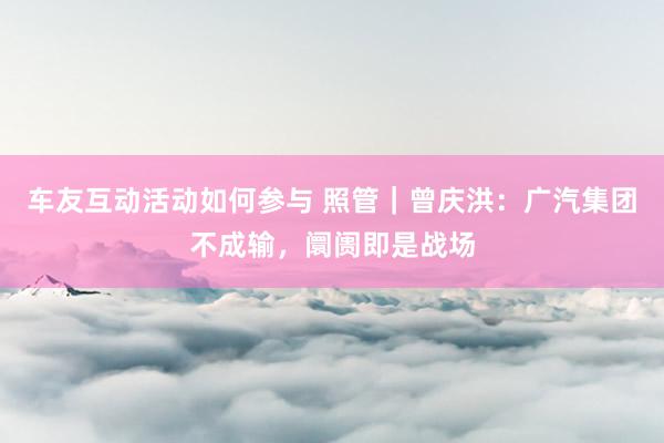 车友互动活动如何参与 照管｜曾庆洪：广汽集团不成输，阛阓即是战场