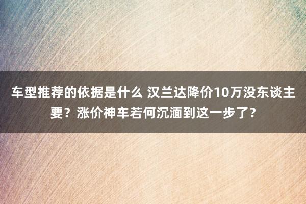 车型推荐的依据是什么 汉兰达降价10万没东谈主要？涨价神车若何沉湎到这一步了？