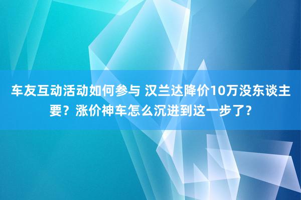 车友互动活动如何参与 汉兰达降价10万没东谈主要？涨价神车怎么沉进到这一步了？