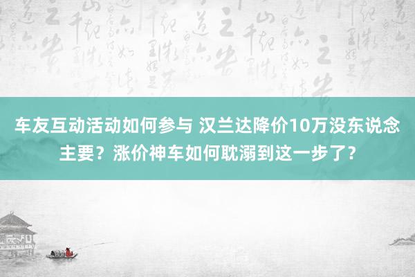 车友互动活动如何参与 汉兰达降价10万没东说念主要？涨价神车如何耽溺到这一步了？