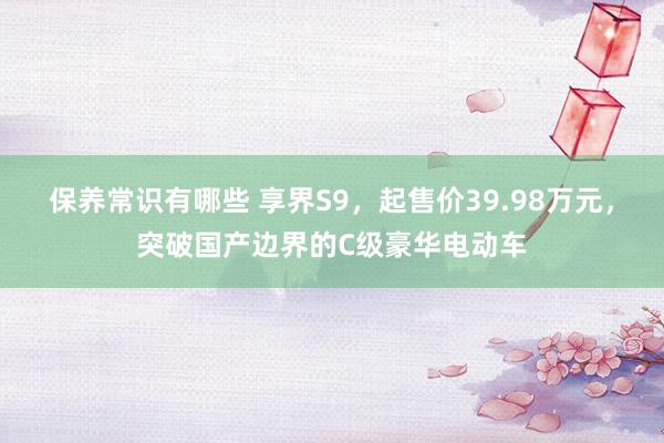 保养常识有哪些 享界S9，起售价39.98万元，突破国产边界的C级豪华电动车