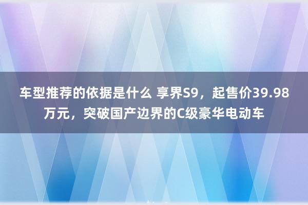 车型推荐的依据是什么 享界S9，起售价39.98万元，突破国产边界的C级豪华电动车