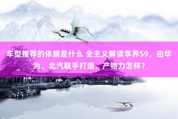 车型推荐的依据是什么 全主义解读享界S9，由华为、北汽联手打造，产物力怎样？