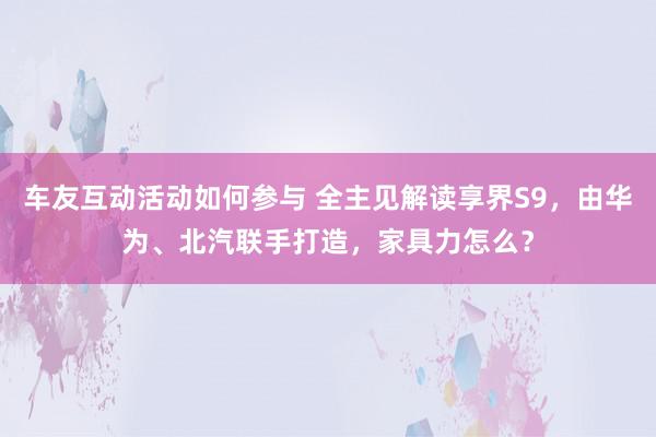 车友互动活动如何参与 全主见解读享界S9，由华为、北汽联手打造，家具力怎么？