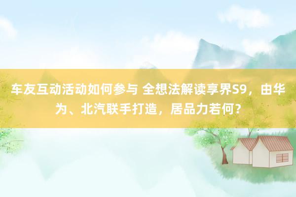 车友互动活动如何参与 全想法解读享界S9，由华为、北汽联手打造，居品力若何？