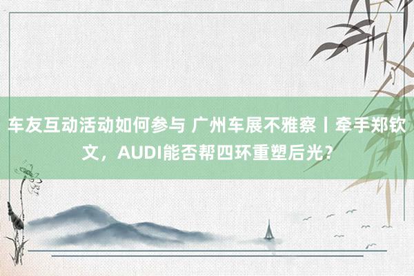 车友互动活动如何参与 广州车展不雅察丨牵手郑钦文，AUDI能否帮四环重塑后光？