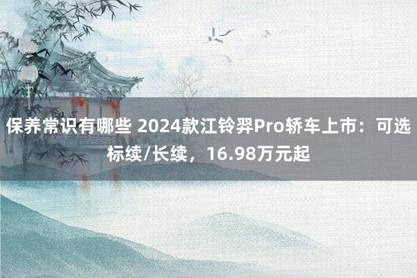 保养常识有哪些 2024款江铃羿Pro轿车上市：可选标续/长续，16.98万元起