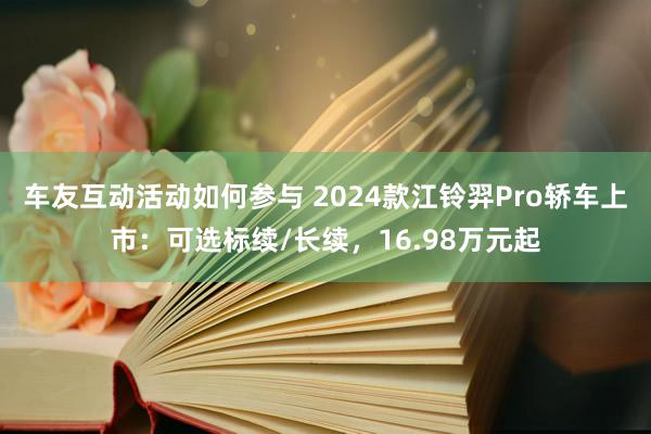 车友互动活动如何参与 2024款江铃羿Pro轿车上市：可选标续/长续，16.98万元起