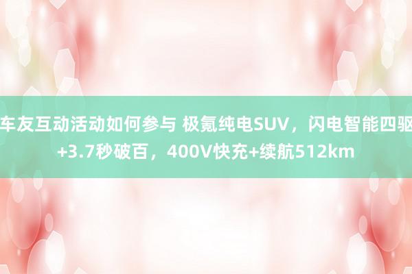 车友互动活动如何参与 极氪纯电SUV，闪电智能四驱+3.7秒破百，400V快充+续航512km