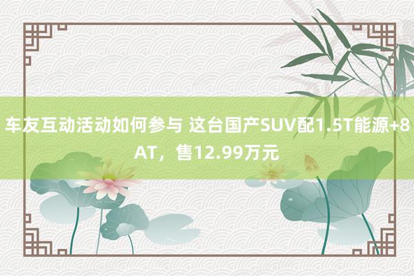 车友互动活动如何参与 这台国产SUV配1.5T能源+8AT，售12.99万元