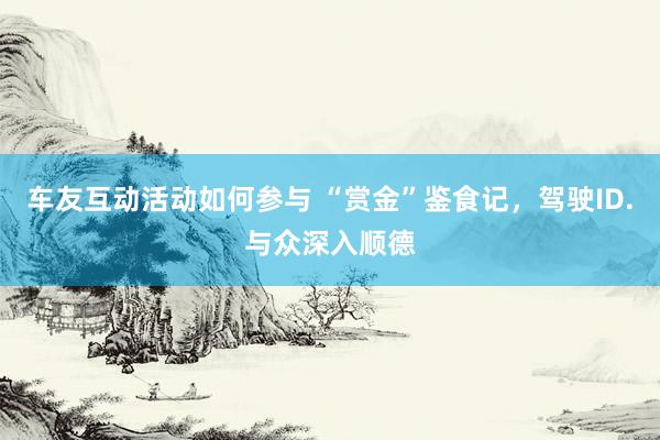 车友互动活动如何参与 “赏金”鉴食记，驾驶ID.与众深入顺德