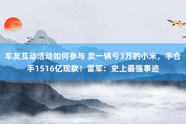 车友互动活动如何参与 卖一辆亏3万的小米，手合手1516亿现款！雷军：史上最强事迹