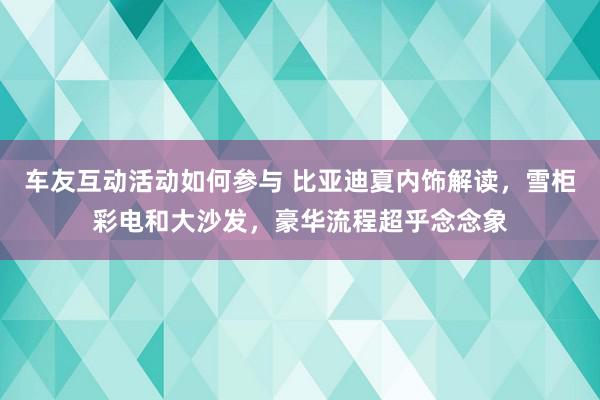 车友互动活动如何参与 比亚迪夏内饰解读，雪柜彩电和大沙发，豪华流程超乎念念象